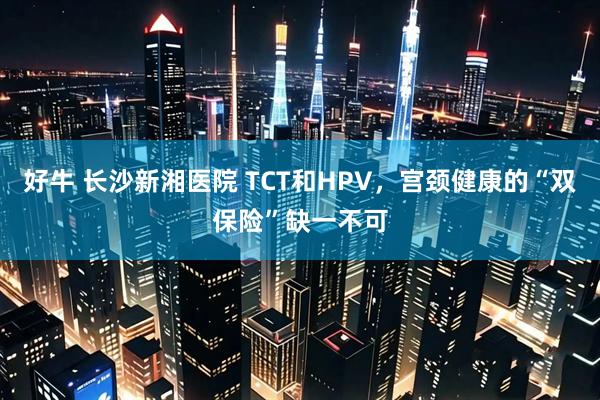 好牛 长沙新湘医院 TCT和HPV，宫颈健康的“双保险”缺一不可