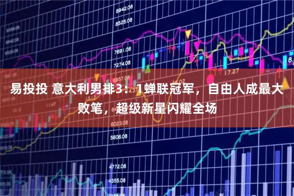 易投投 意大利男排3：1蝉联冠军，自由人成最大败笔，超级新星闪耀全场