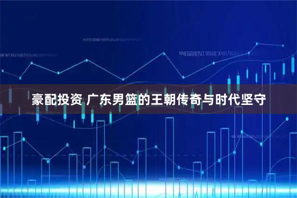 豪配投资 广东男篮的王朝传奇与时代坚守