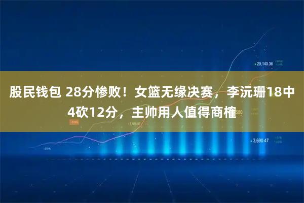 股民钱包 28分惨败！女篮无缘决赛，李沅珊18中4砍12分，主帅用人值得商榷