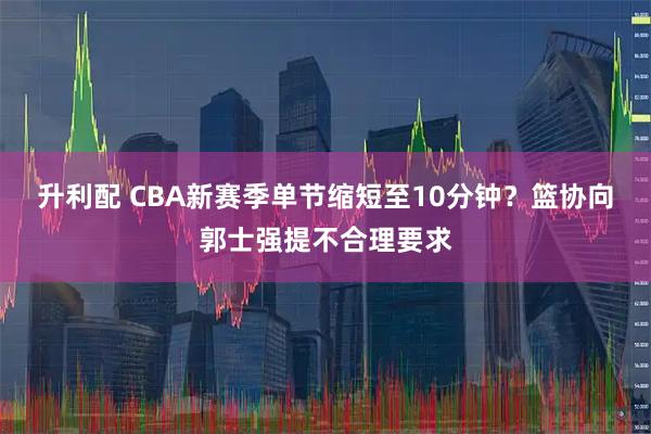 升利配 CBA新赛季单节缩短至10分钟？篮协向郭士强提不合理要求