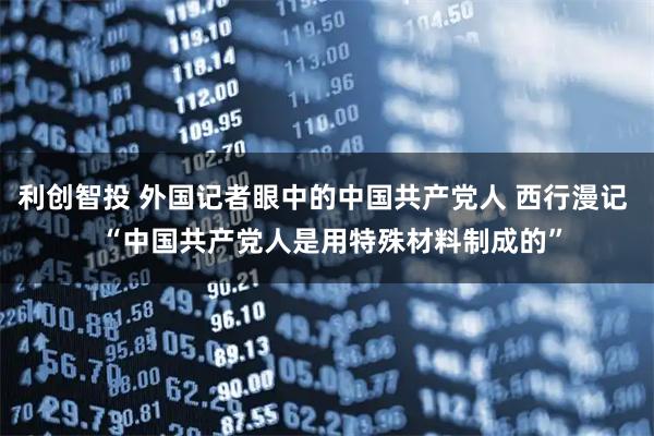 利创智投 外国记者眼中的中国共产党人 西行漫记  “中国共产党人是用特殊材料制成的”