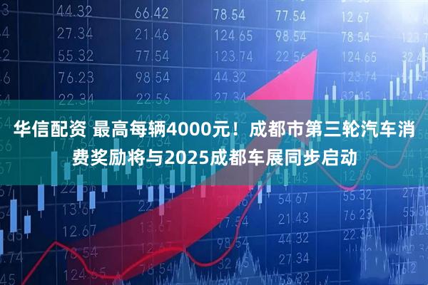 华信配资 最高每辆4000元！成都市第三轮汽车消费奖励将与2025成都车展同步启动