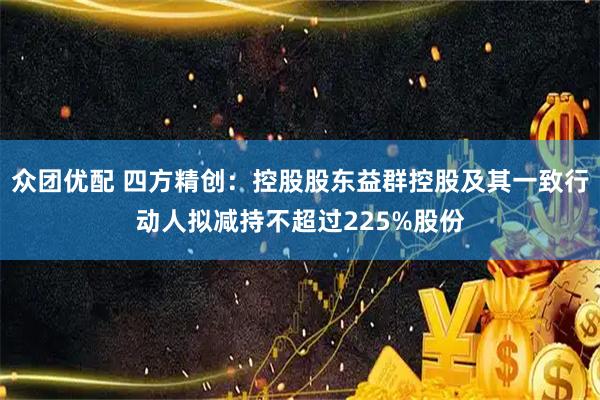 众团优配 四方精创:控股股东益群控股及其一致行动人拟减持不超过225%股份