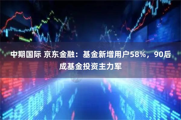 中期国际 京东金融:基金新增用户58%,90后成基金投资主力军