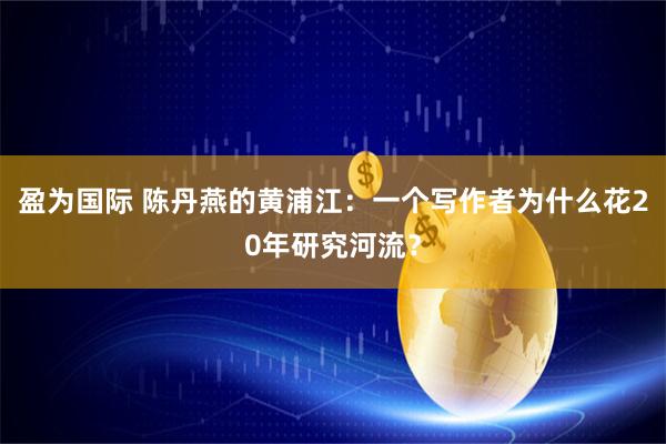 盈为国际 陈丹燕的黄浦江：一个写作者为什么花20年研究河流？