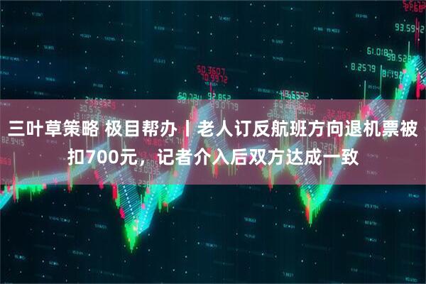 三叶草策略 极目帮办丨老人订反航班方向退机票被扣700元，记者介入后双方达成一致