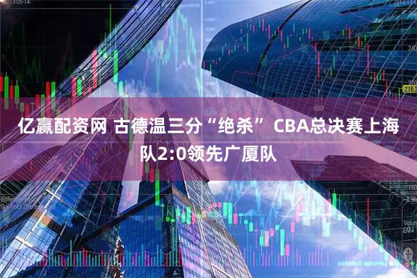 亿赢配资网 古德温三分“绝杀” CBA总决赛上海队2:0领先广厦队