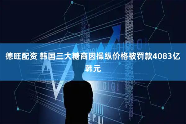 德旺配资 韩国三大糖商因操纵价格被罚款4083亿韩元