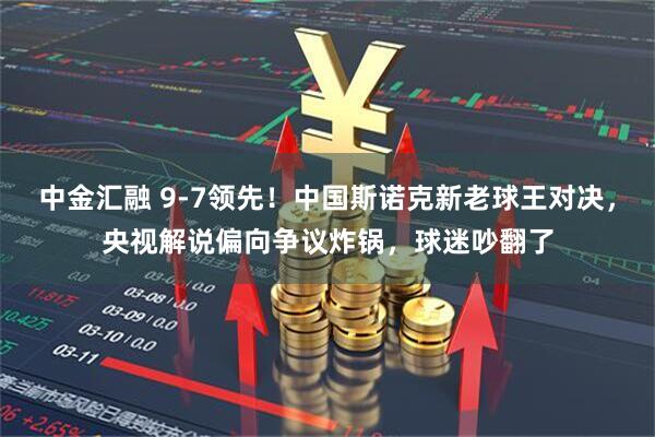 中金汇融 9-7领先！中国斯诺克新老球王对决，央视解说偏向争议炸锅，球迷吵翻了